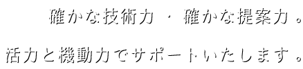 確かな技術力、確かな提案力。活力と機動力で皆さまをサポートいたします。